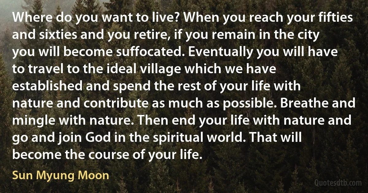 Where do you want to live? When you reach your fifties and sixties and you retire, if you remain in the city you will become suffocated. Eventually you will have to travel to the ideal village which we have established and spend the rest of your life with nature and contribute as much as possible. Breathe and mingle with nature. Then end your life with nature and go and join God in the spiritual world. That will become the course of your life. (Sun Myung Moon)