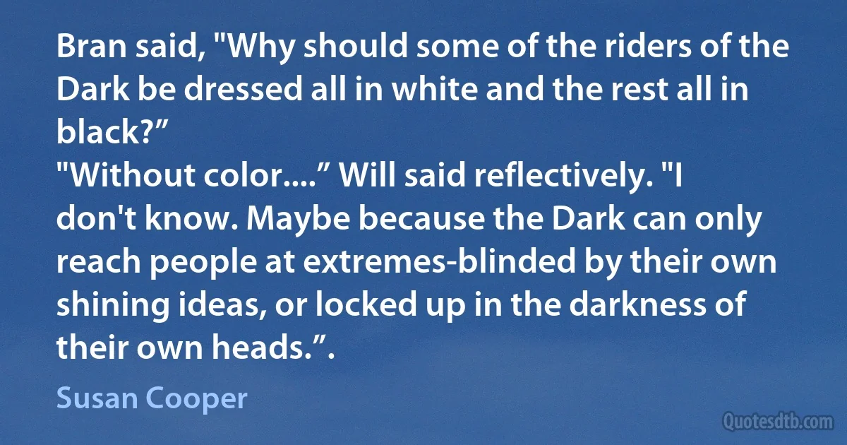 Bran said, "Why should some of the riders of the Dark be dressed all in white and the rest all in black?”
"Without color....” Will said reflectively. "I don't know. Maybe because the Dark can only reach people at extremes-blinded by their own shining ideas, or locked up in the darkness of their own heads.”. (Susan Cooper)