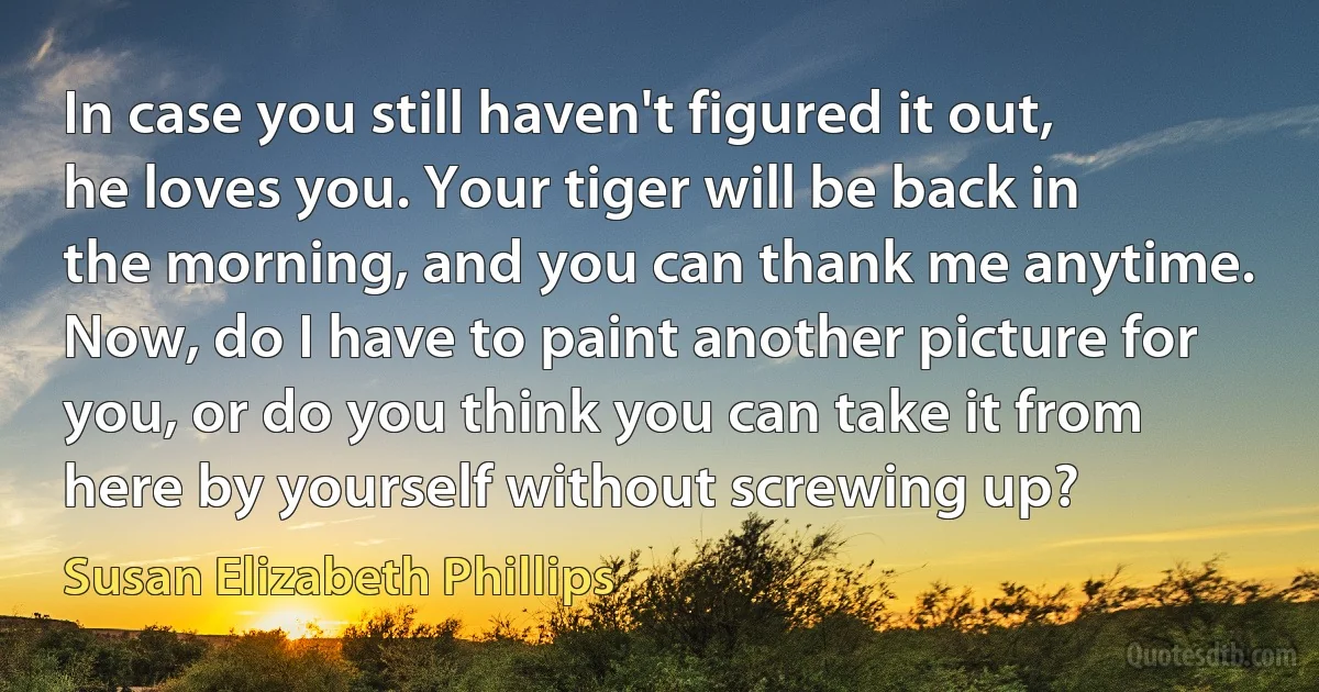 In case you still haven't figured it out, he loves you. Your tiger will be back in the morning, and you can thank me anytime. Now, do I have to paint another picture for you, or do you think you can take it from here by yourself without screwing up? (Susan Elizabeth Phillips)