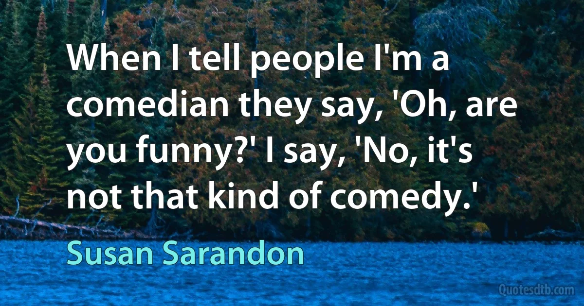 When I tell people I'm a comedian they say, 'Oh, are you funny?' I say, 'No, it's not that kind of comedy.' (Susan Sarandon)