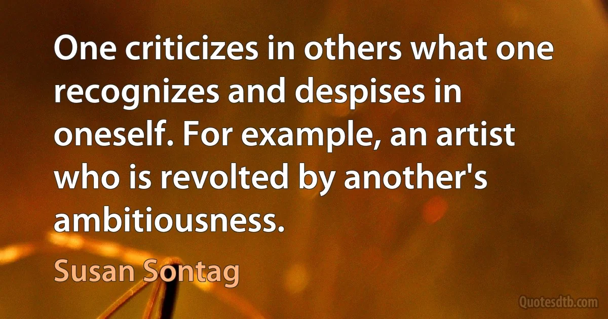 One criticizes in others what one recognizes and despises in oneself. For example, an artist who is revolted by another's ambitiousness. (Susan Sontag)