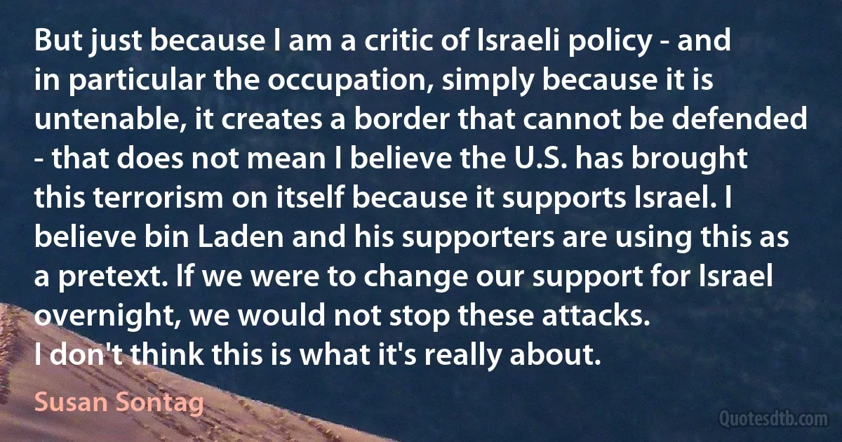 But just because I am a critic of Israeli policy - and in particular the occupation, simply because it is untenable, it creates a border that cannot be defended - that does not mean I believe the U.S. has brought this terrorism on itself because it supports Israel. I believe bin Laden and his supporters are using this as a pretext. If we were to change our support for Israel overnight, we would not stop these attacks.
I don't think this is what it's really about. (Susan Sontag)