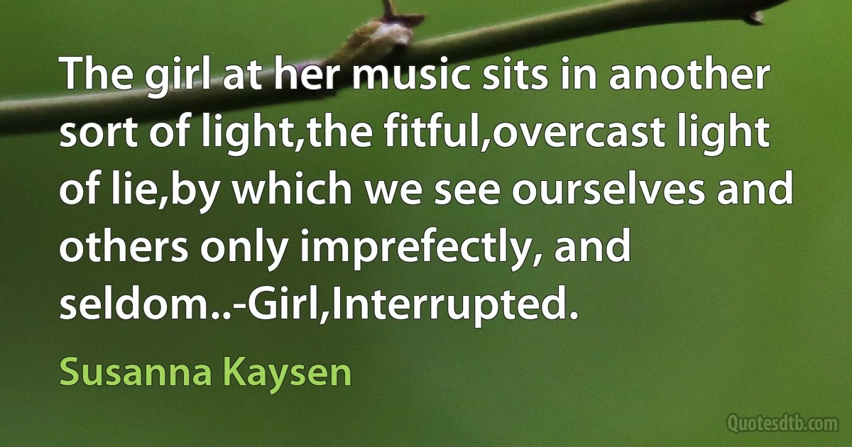 The girl at her music sits in another sort of light,the fitful,overcast light of lie,by which we see ourselves and others only imprefectly, and seldom..-Girl,Interrupted. (Susanna Kaysen)