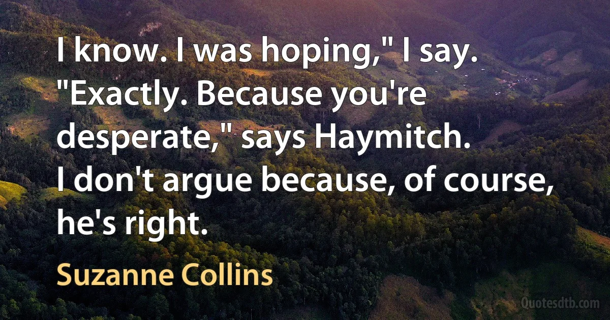 I know. I was hoping," I say.
"Exactly. Because you're desperate," says Haymitch.
I don't argue because, of course, he's right. (Suzanne Collins)