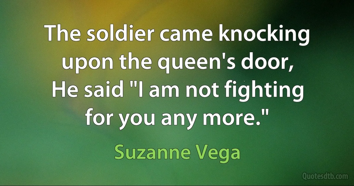 The soldier came knocking upon the queen's door,
He said "I am not fighting for you any more." (Suzanne Vega)