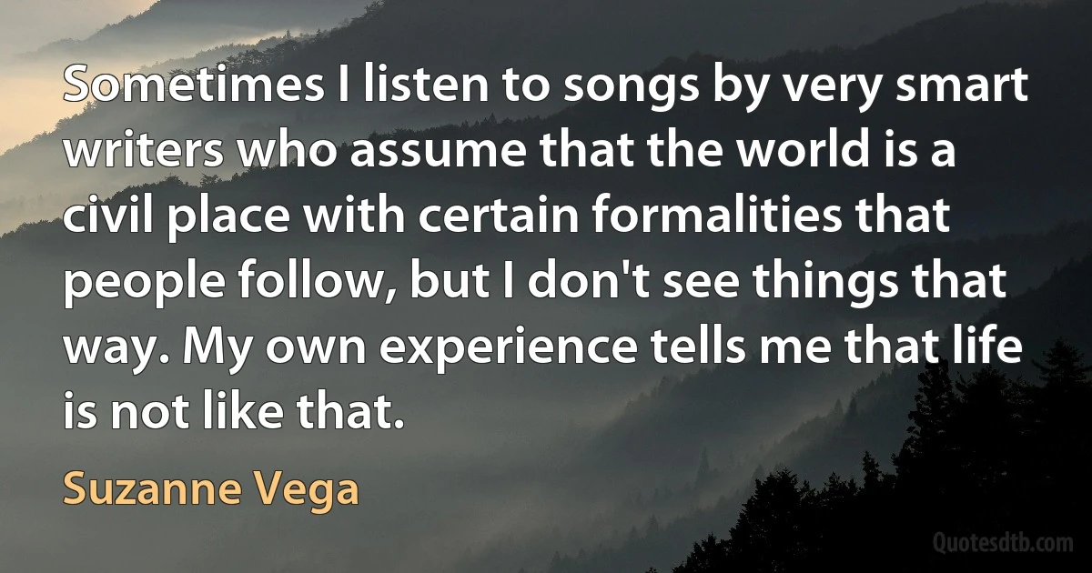 Sometimes I listen to songs by very smart writers who assume that the world is a civil place with certain formalities that people follow, but I don't see things that way. My own experience tells me that life is not like that. (Suzanne Vega)