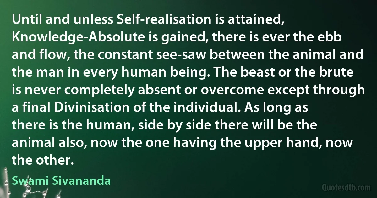 Until and unless Self-realisation is attained, Knowledge-Absolute is gained, there is ever the ebb and flow, the constant see-saw between the animal and the man in every human being. The beast or the brute is never completely absent or overcome except through a final Divinisation of the individual. As long as there is the human, side by side there will be the animal also, now the one having the upper hand, now the other. (Swami Sivananda)