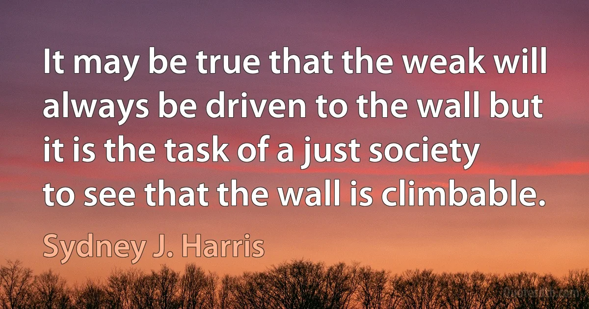 It may be true that the weak will always be driven to the wall but it is the task of a just society to see that the wall is climbable. (Sydney J. Harris)