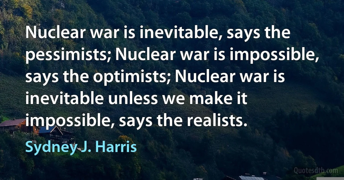 Nuclear war is inevitable, says the pessimists; Nuclear war is impossible, says the optimists; Nuclear war is inevitable unless we make it impossible, says the realists. (Sydney J. Harris)