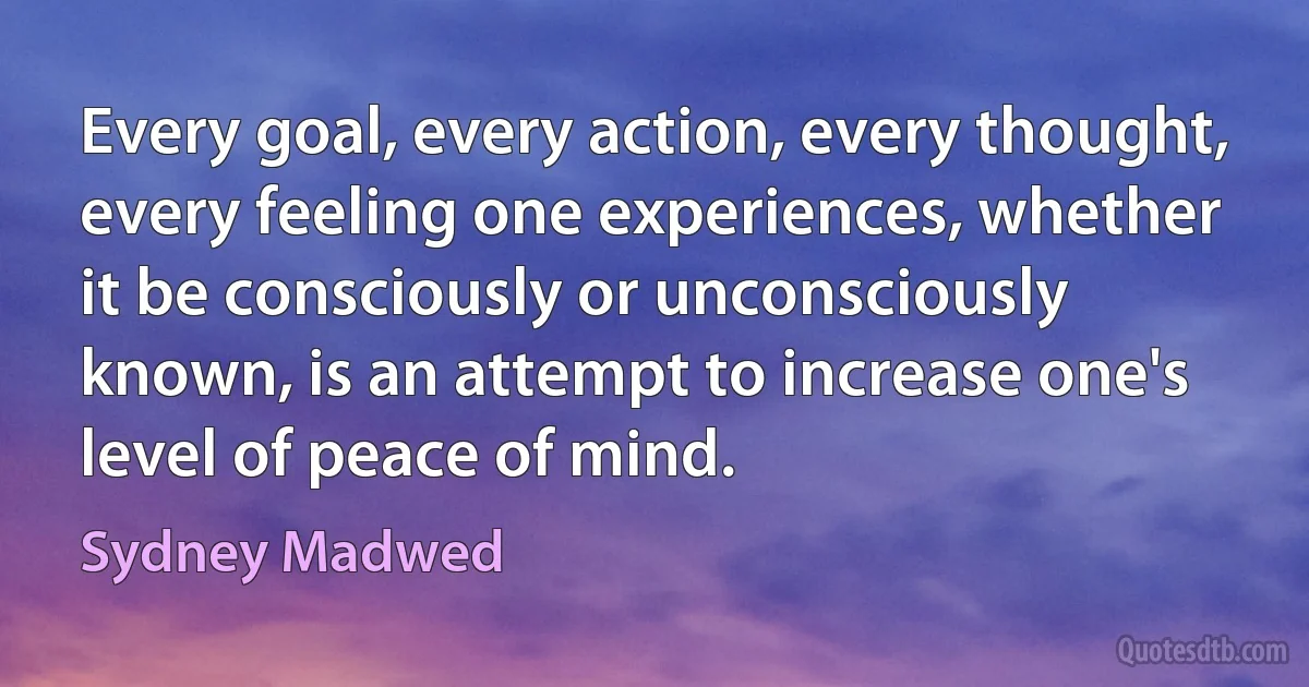 Every goal, every action, every thought, every feeling one experiences, whether it be consciously or unconsciously known, is an attempt to increase one's level of peace of mind. (Sydney Madwed)