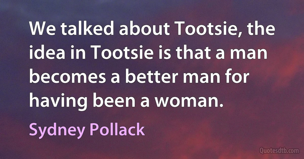 We talked about Tootsie, the idea in Tootsie is that a man becomes a better man for having been a woman. (Sydney Pollack)