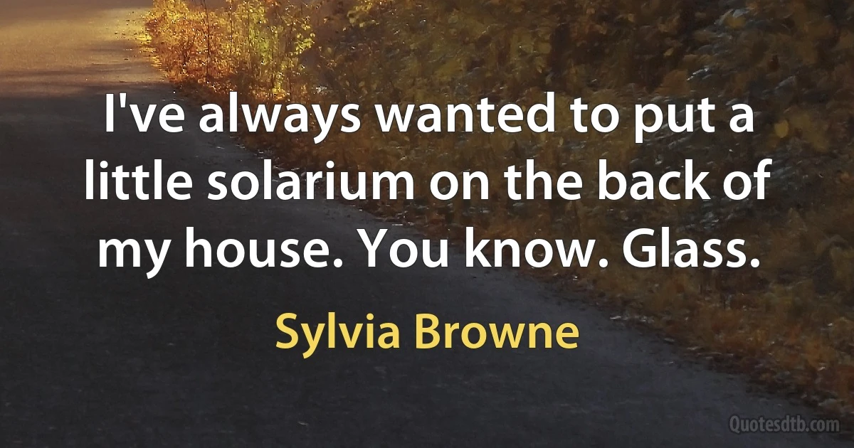 I've always wanted to put a little solarium on the back of my house. You know. Glass. (Sylvia Browne)