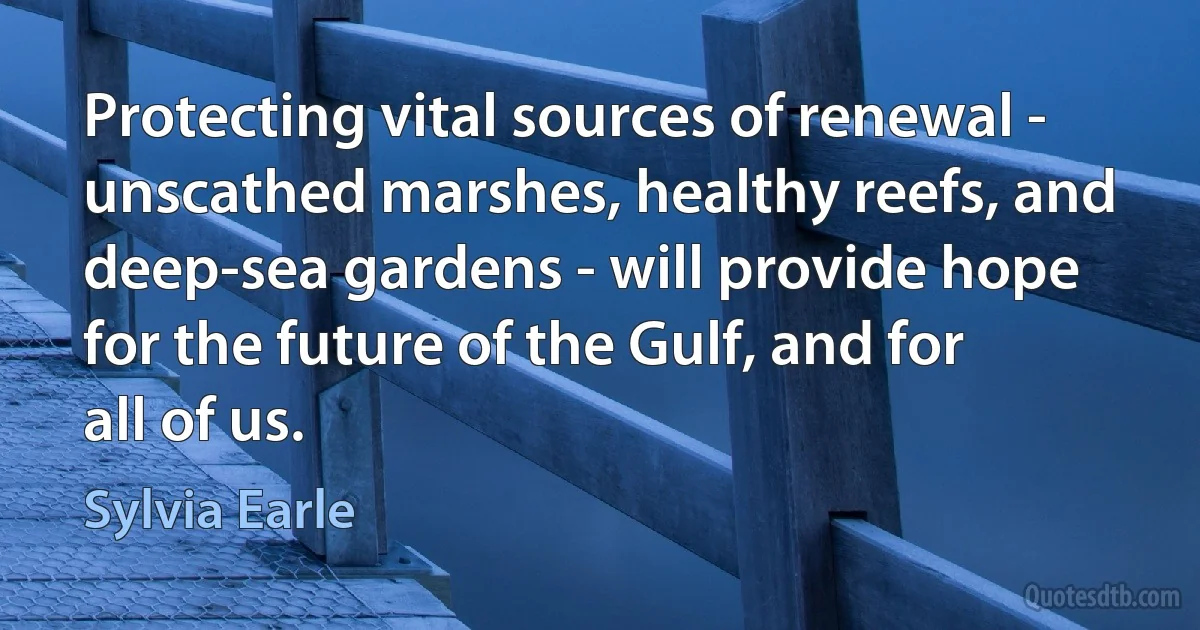 Protecting vital sources of renewal - unscathed marshes, healthy reefs, and deep-sea gardens - will provide hope for the future of the Gulf, and for all of us. (Sylvia Earle)