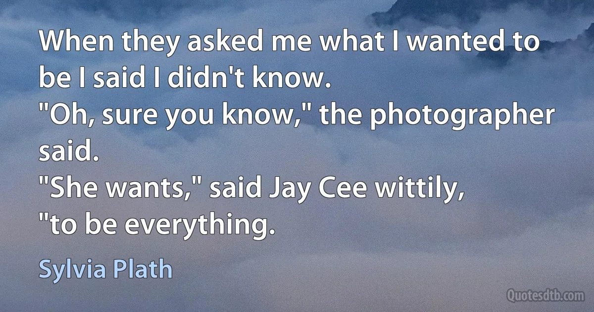 When they asked me what I wanted to be I said I didn't know.
"Oh, sure you know," the photographer said.
"She wants," said Jay Cee wittily, "to be everything. (Sylvia Plath)