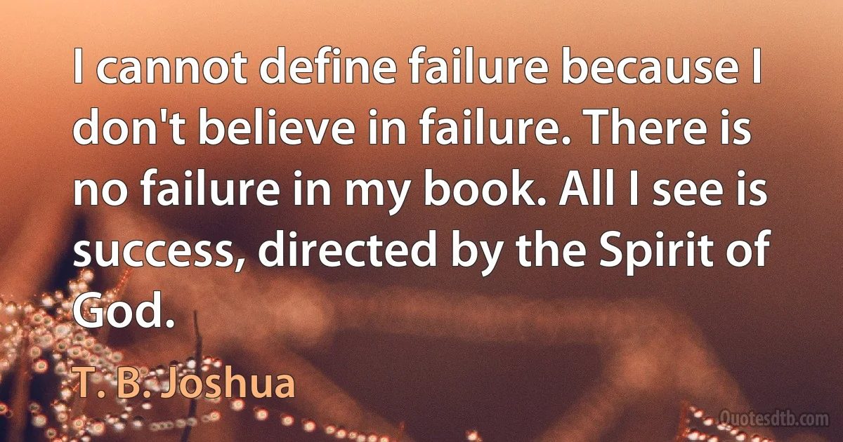 I cannot define failure because I don't believe in failure. There is no failure in my book. All I see is success, directed by the Spirit of God. (T. B. Joshua)