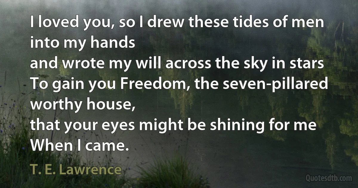 I loved you, so I drew these tides of men into my hands
and wrote my will across the sky in stars
To gain you Freedom, the seven-pillared worthy house,
that your eyes might be shining for me
When I came. (T. E. Lawrence)