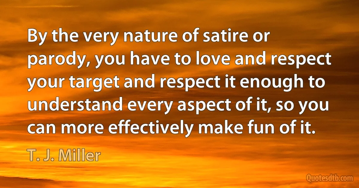 By the very nature of satire or parody, you have to love and respect your target and respect it enough to understand every aspect of it, so you can more effectively make fun of it. (T. J. Miller)