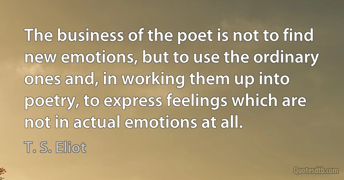 The business of the poet is not to find new emotions, but to use the ordinary ones and, in working them up into poetry, to express feelings which are not in actual emotions at all. (T. S. Eliot)