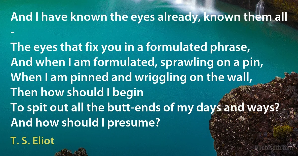 And I have known the eyes already, known them all -
The eyes that fix you in a formulated phrase,
And when I am formulated, sprawling on a pin,
When I am pinned and wriggling on the wall,
Then how should I begin
To spit out all the butt-ends of my days and ways?
And how should I presume? (T. S. Eliot)