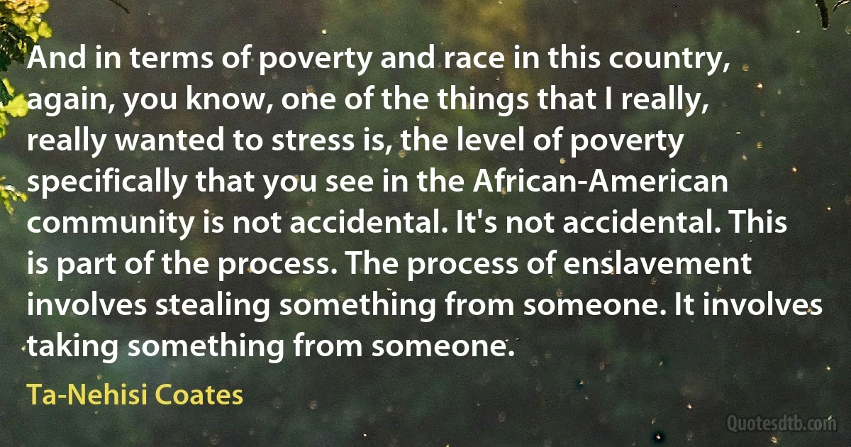 And in terms of poverty and race in this country, again, you know, one of the things that I really, really wanted to stress is, the level of poverty specifically that you see in the African-American community is not accidental. It's not accidental. This is part of the process. The process of enslavement involves stealing something from someone. It involves taking something from someone. (Ta-Nehisi Coates)