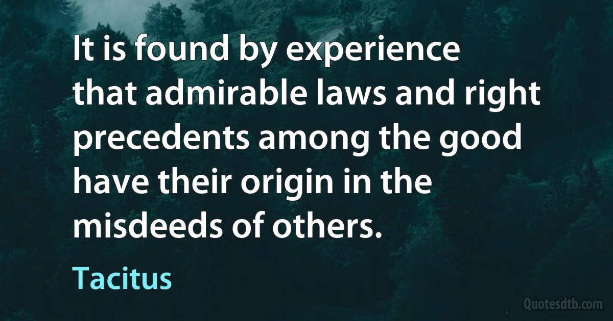 It is found by experience that admirable laws and right precedents among the good have their origin in the misdeeds of others. (Tacitus)