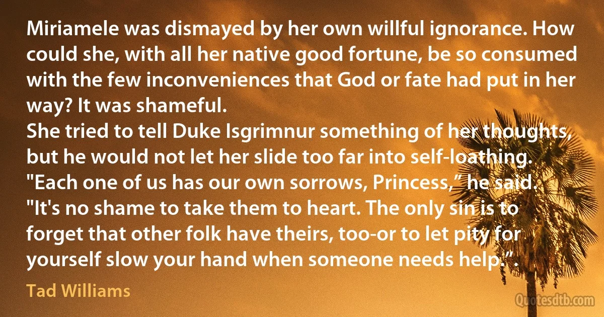 Miriamele was dismayed by her own willful ignorance. How could she, with all her native good fortune, be so consumed with the few inconveniences that God or fate had put in her way? It was shameful.
She tried to tell Duke Isgrimnur something of her thoughts, but he would not let her slide too far into self-loathing.
"Each one of us has our own sorrows, Princess,” he said. "It's no shame to take them to heart. The only sin is to forget that other folk have theirs, too-or to let pity for yourself slow your hand when someone needs help.”. (Tad Williams)