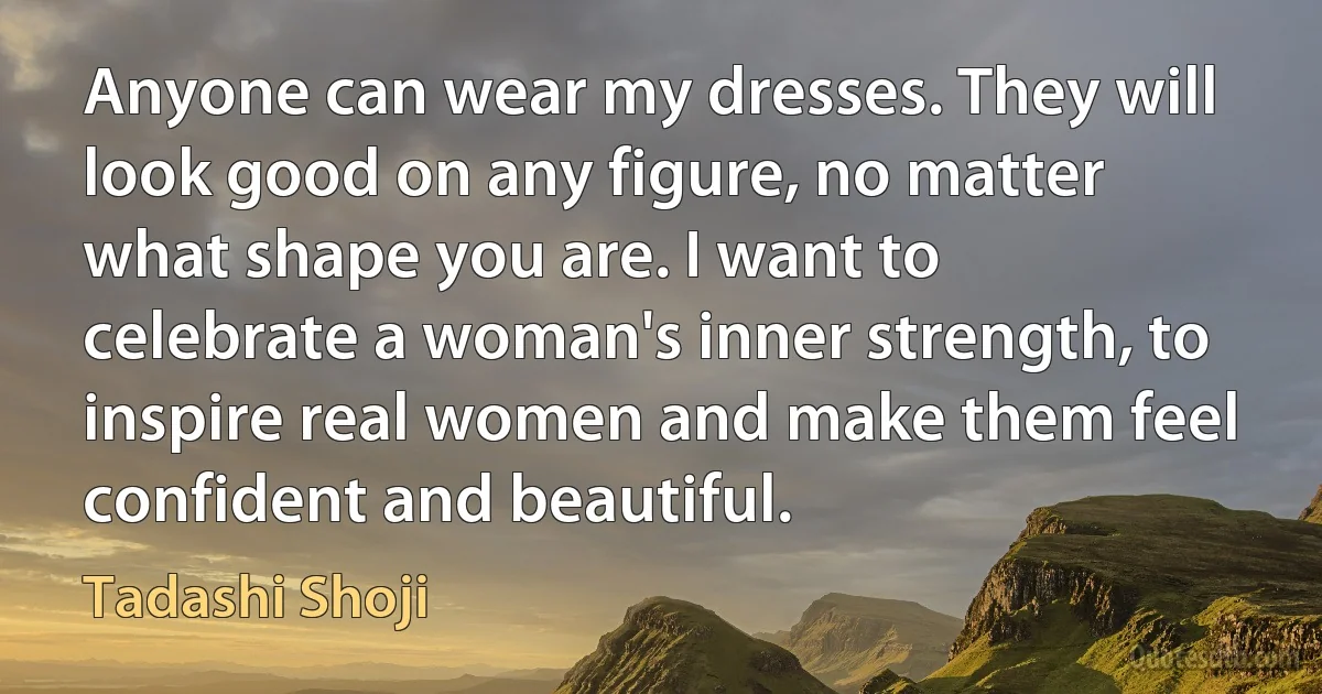 Anyone can wear my dresses. They will look good on any figure, no matter what shape you are. I want to celebrate a woman's inner strength, to inspire real women and make them feel confident and beautiful. (Tadashi Shoji)