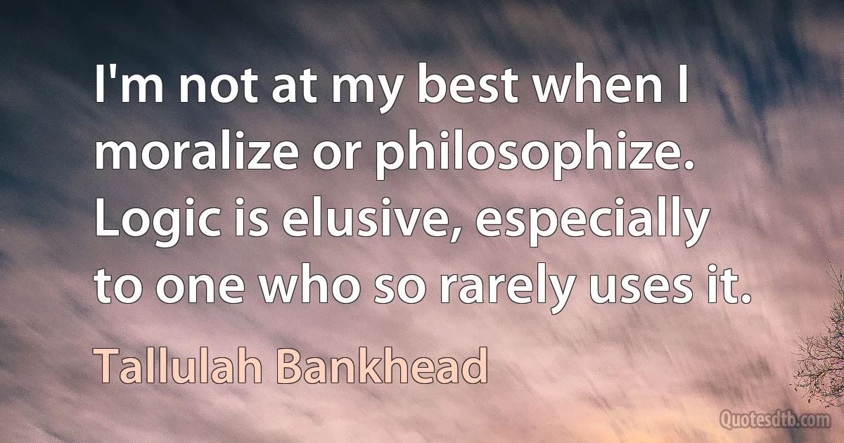 I'm not at my best when I moralize or philosophize. Logic is elusive, especially to one who so rarely uses it. (Tallulah Bankhead)