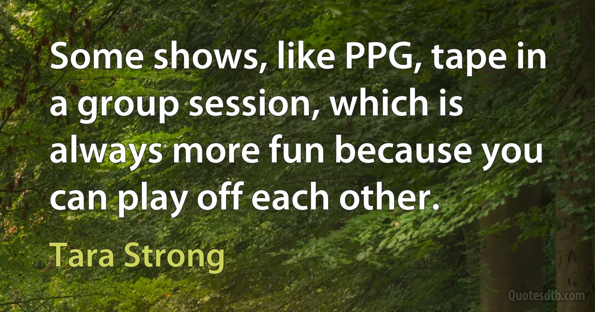 Some shows, like PPG, tape in a group session, which is always more fun because you can play off each other. (Tara Strong)