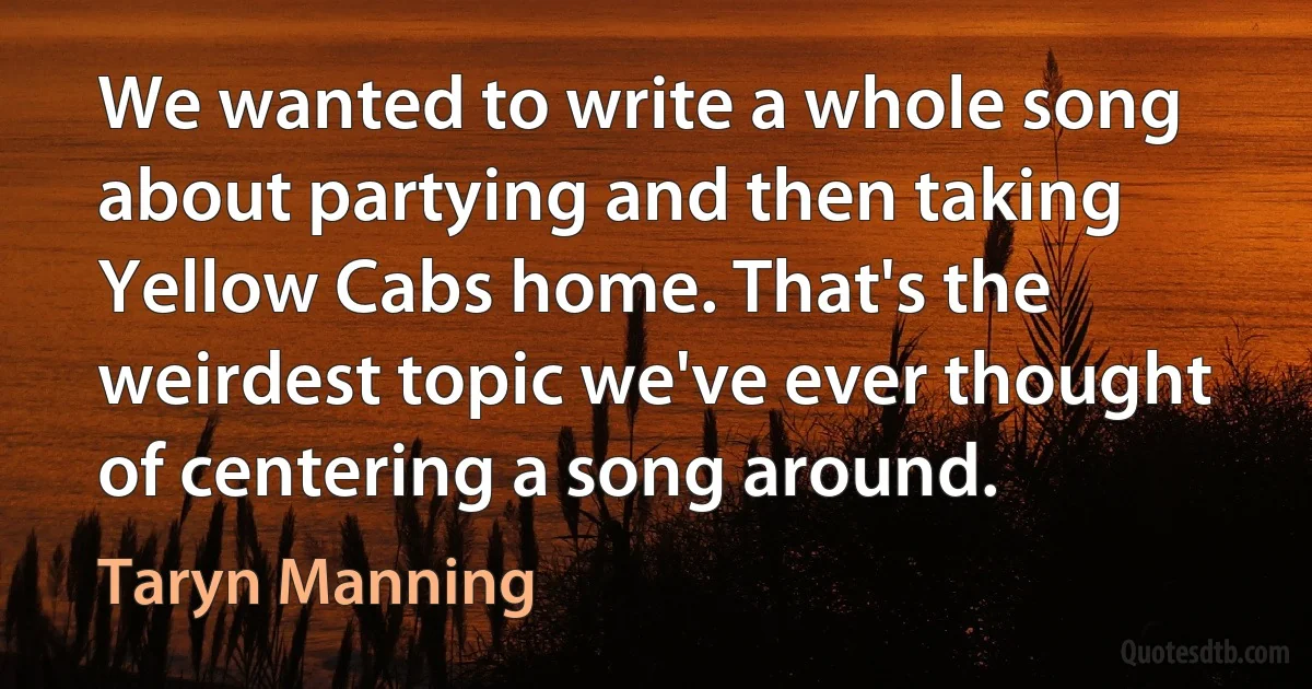 We wanted to write a whole song about partying and then taking Yellow Cabs home. That's the weirdest topic we've ever thought of centering a song around. (Taryn Manning)