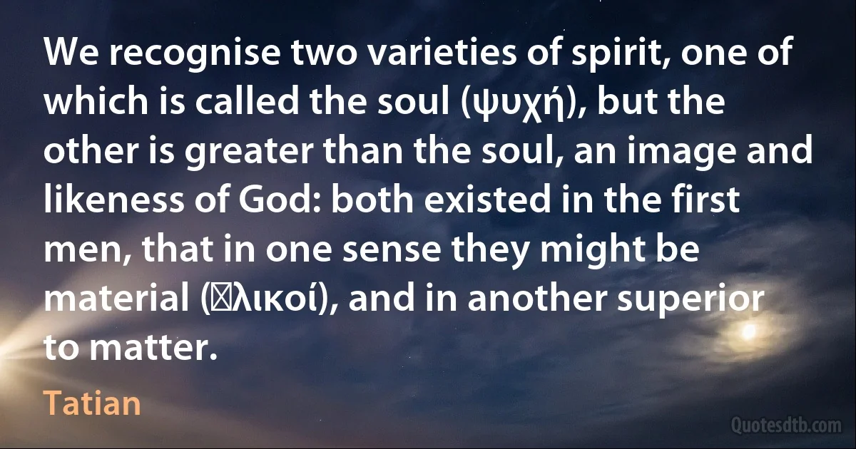 We recognise two varieties of spirit, one of which is called the soul (ψυχή), but the other is greater than the soul, an image and likeness of God: both existed in the first men, that in one sense they might be material (ὑλικοί), and in another superior to matter. (Tatian)