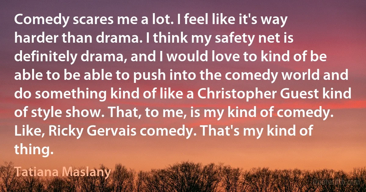 Comedy scares me a lot. I feel like it's way harder than drama. I think my safety net is definitely drama, and I would love to kind of be able to be able to push into the comedy world and do something kind of like a Christopher Guest kind of style show. That, to me, is my kind of comedy. Like, Ricky Gervais comedy. That's my kind of thing. (Tatiana Maslany)