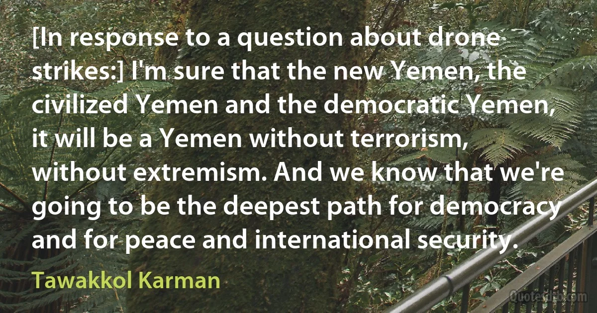 [In response to a question about drone strikes:] I'm sure that the new Yemen, the civilized Yemen and the democratic Yemen, it will be a Yemen without terrorism, without extremism. And we know that we're going to be the deepest path for democracy and for peace and international security. (Tawakkol Karman)