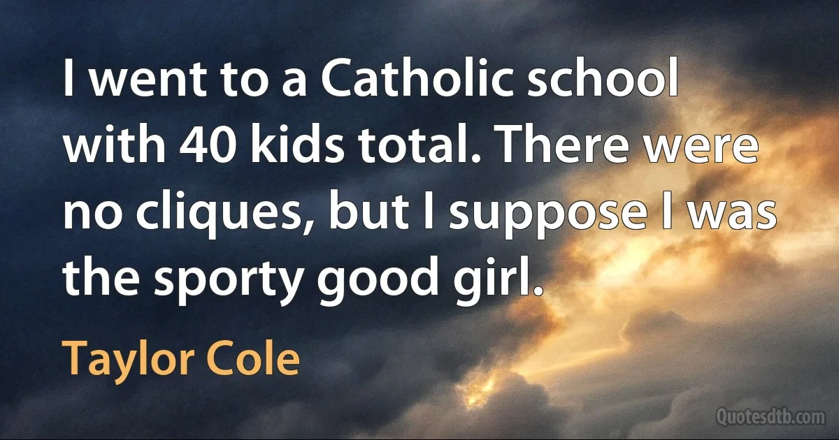 I went to a Catholic school with 40 kids total. There were no cliques, but I suppose I was the sporty good girl. (Taylor Cole)