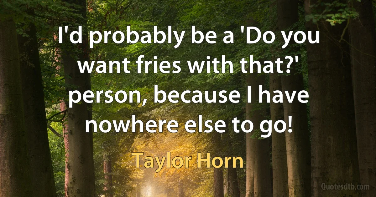 I'd probably be a 'Do you want fries with that?' person, because I have nowhere else to go! (Taylor Horn)