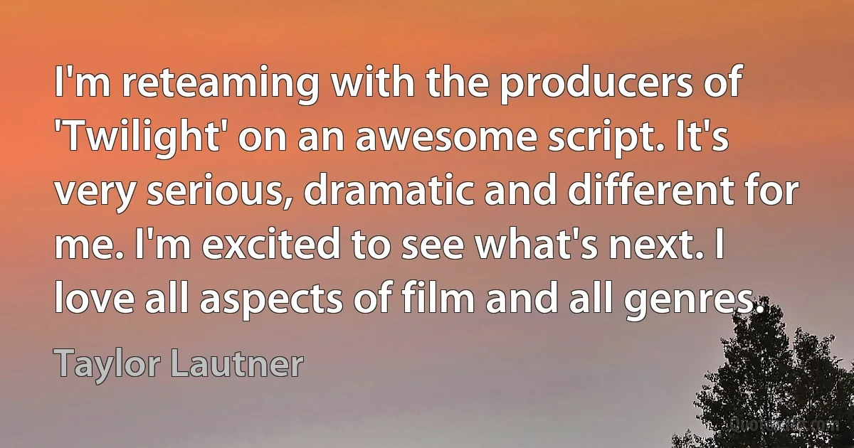 I'm reteaming with the producers of 'Twilight' on an awesome script. It's very serious, dramatic and different for me. I'm excited to see what's next. I love all aspects of film and all genres. (Taylor Lautner)