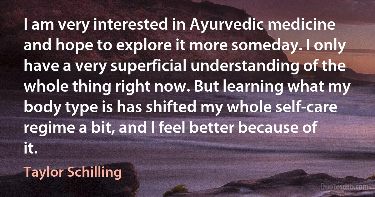 I am very interested in Ayurvedic medicine and hope to explore it more someday. I only have a very superficial understanding of the whole thing right now. But learning what my body type is has shifted my whole self-care regime a bit, and I feel better because of it. (Taylor Schilling)