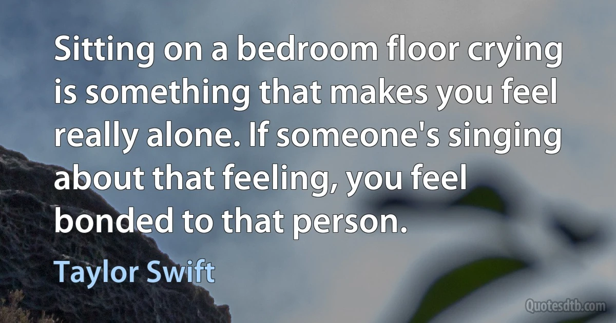 Sitting on a bedroom floor crying is something that makes you feel really alone. If someone's singing about that feeling, you feel bonded to that person. (Taylor Swift)