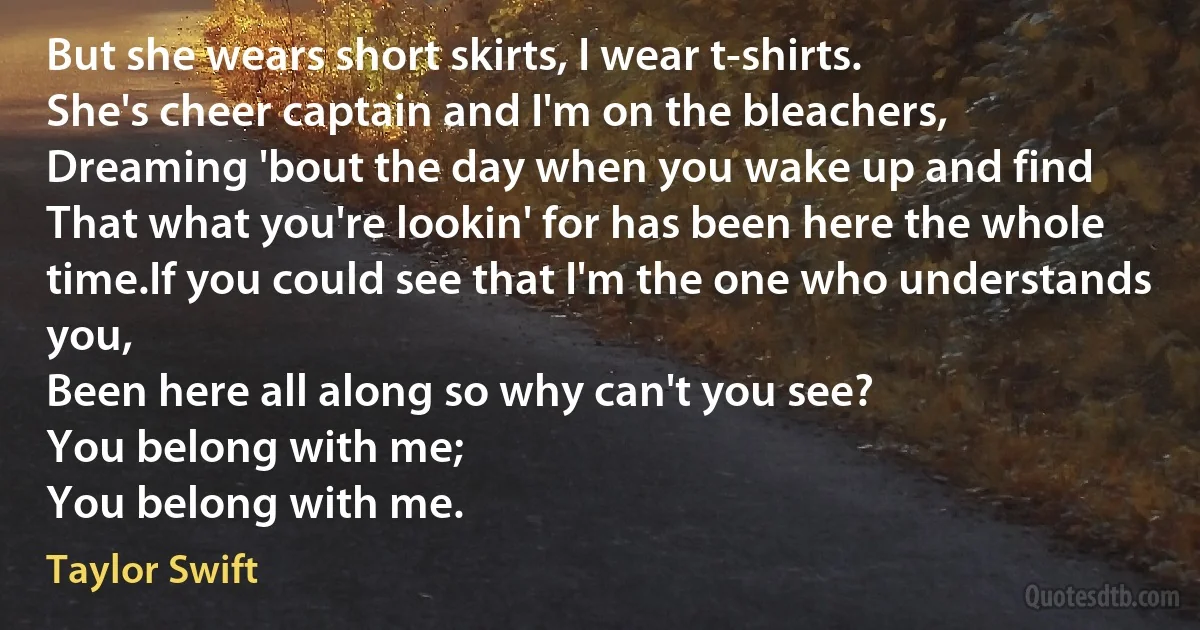 But she wears short skirts, I wear t-shirts.
She's cheer captain and I'm on the bleachers,
Dreaming 'bout the day when you wake up and find
That what you're lookin' for has been here the whole time.If you could see that I'm the one who understands you,
Been here all along so why can't you see?
You belong with me;
You belong with me. (Taylor Swift)