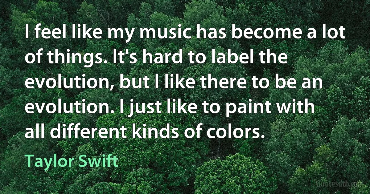 I feel like my music has become a lot of things. It's hard to label the evolution, but I like there to be an evolution. I just like to paint with all different kinds of colors. (Taylor Swift)