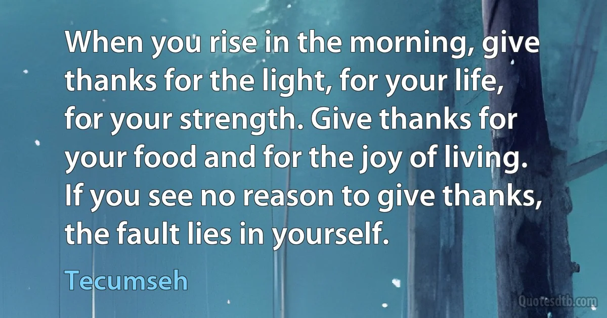 When you rise in the morning, give thanks for the light, for your life, for your strength. Give thanks for your food and for the joy of living. If you see no reason to give thanks, the fault lies in yourself. (Tecumseh)