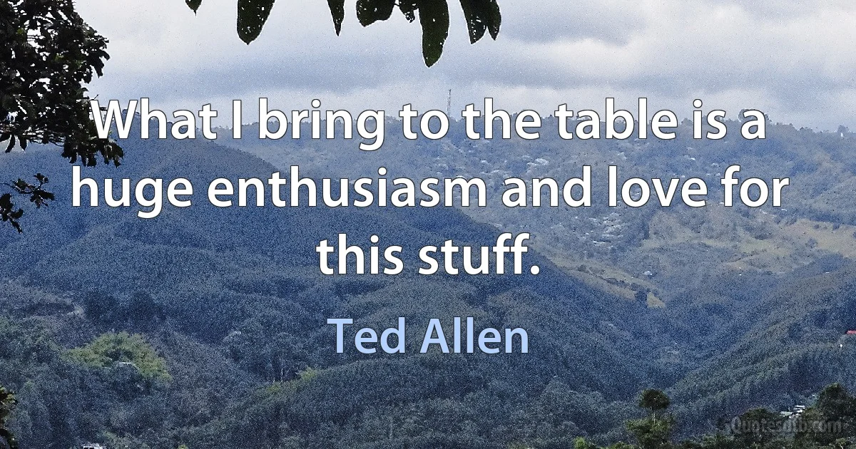 What I bring to the table is a huge enthusiasm and love for this stuff. (Ted Allen)