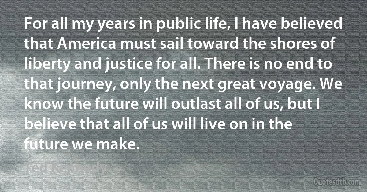 For all my years in public life, I have believed that America must sail toward the shores of liberty and justice for all. There is no end to that journey, only the next great voyage. We know the future will outlast all of us, but I believe that all of us will live on in the future we make. (Ted Kennedy)