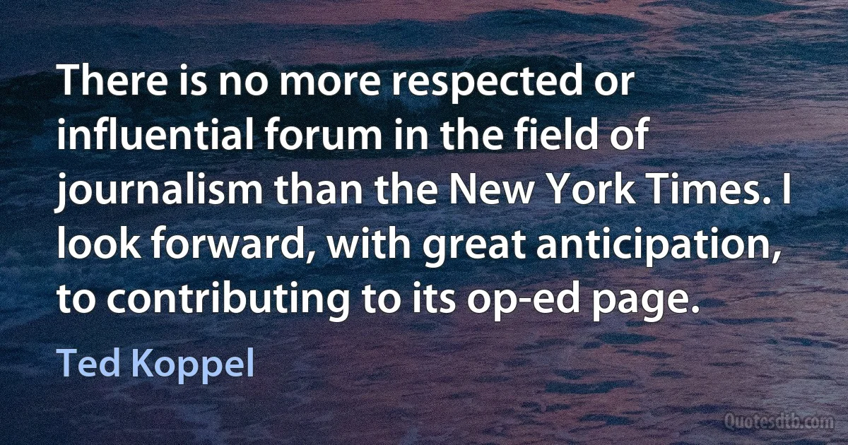 There is no more respected or influential forum in the field of journalism than the New York Times. I look forward, with great anticipation, to contributing to its op-ed page. (Ted Koppel)