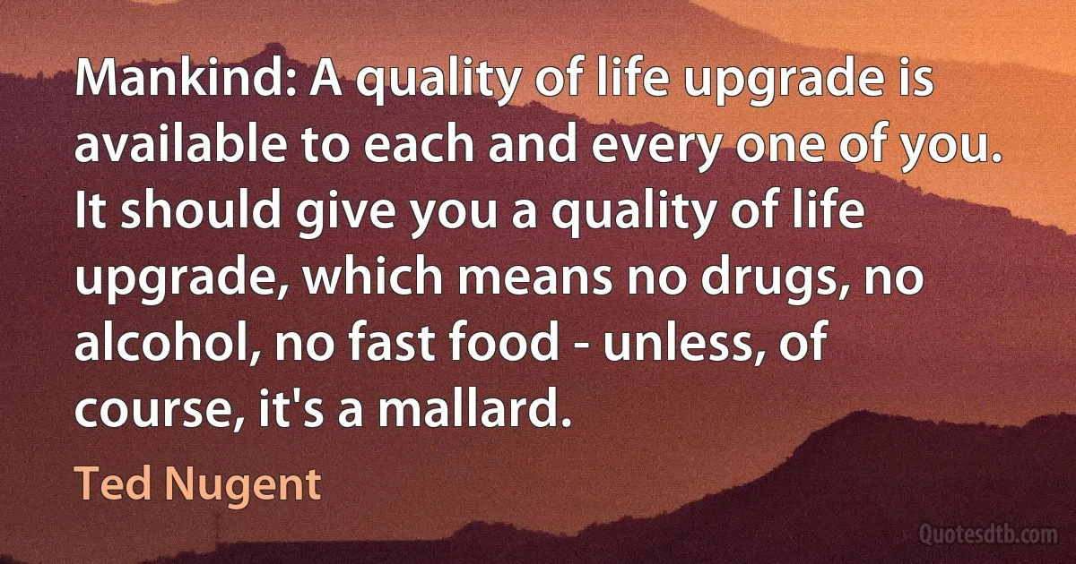 Mankind: A quality of life upgrade is available to each and every one of you. It should give you a quality of life upgrade, which means no drugs, no alcohol, no fast food - unless, of course, it's a mallard. (Ted Nugent)