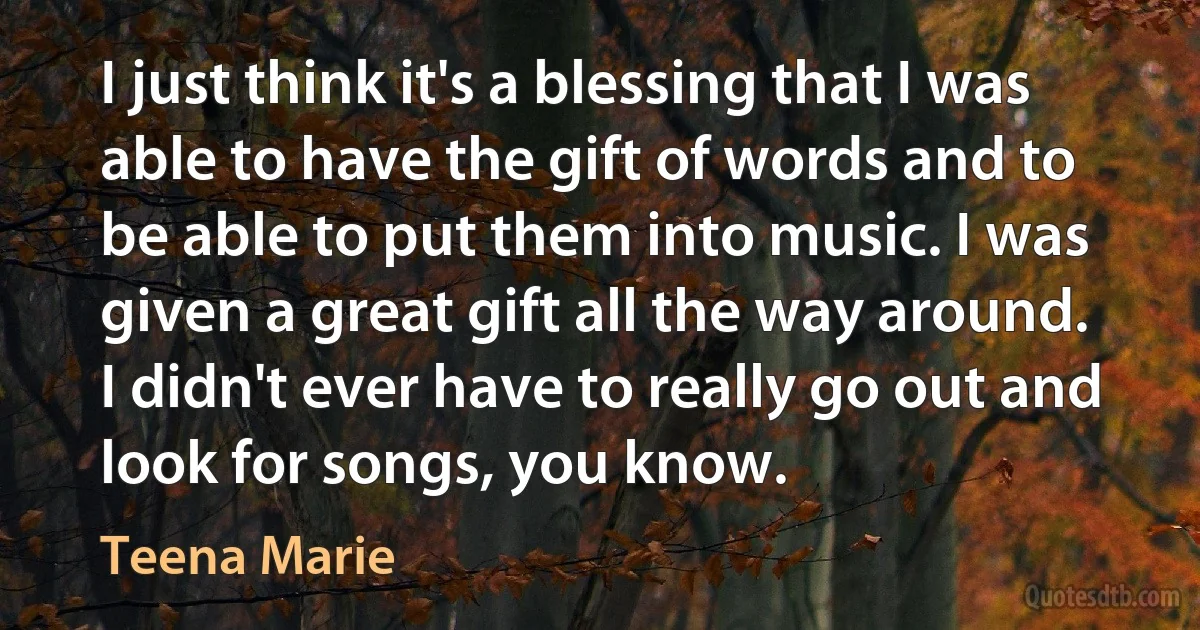 I just think it's a blessing that I was able to have the gift of words and to be able to put them into music. I was given a great gift all the way around. I didn't ever have to really go out and look for songs, you know. (Teena Marie)