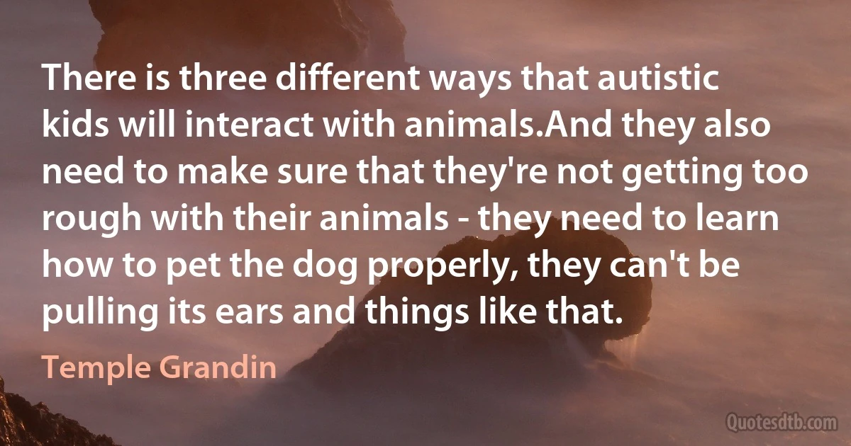 There is three different ways that autistic kids will interact with animals.And they also need to make sure that they're not getting too rough with their animals - they need to learn how to pet the dog properly, they can't be pulling its ears and things like that. (Temple Grandin)