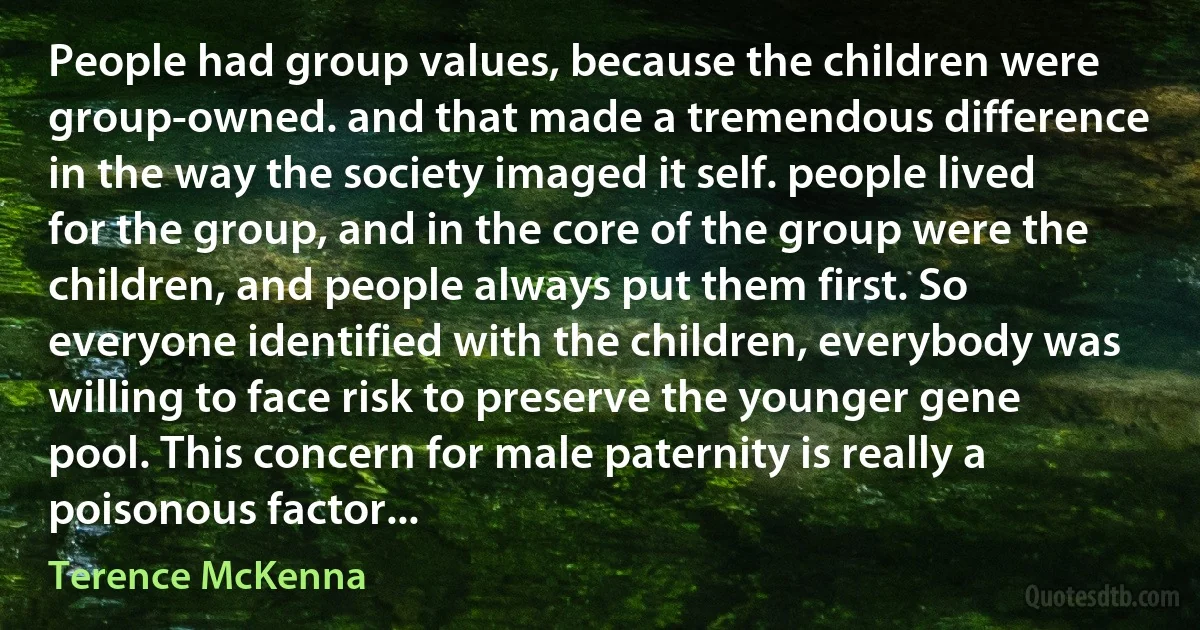 People had group values, because the children were group-owned. and that made a tremendous difference in the way the society imaged it self. people lived for the group, and in the core of the group were the children, and people always put them first. So everyone identified with the children, everybody was willing to face risk to preserve the younger gene pool. This concern for male paternity is really a poisonous factor... (Terence McKenna)