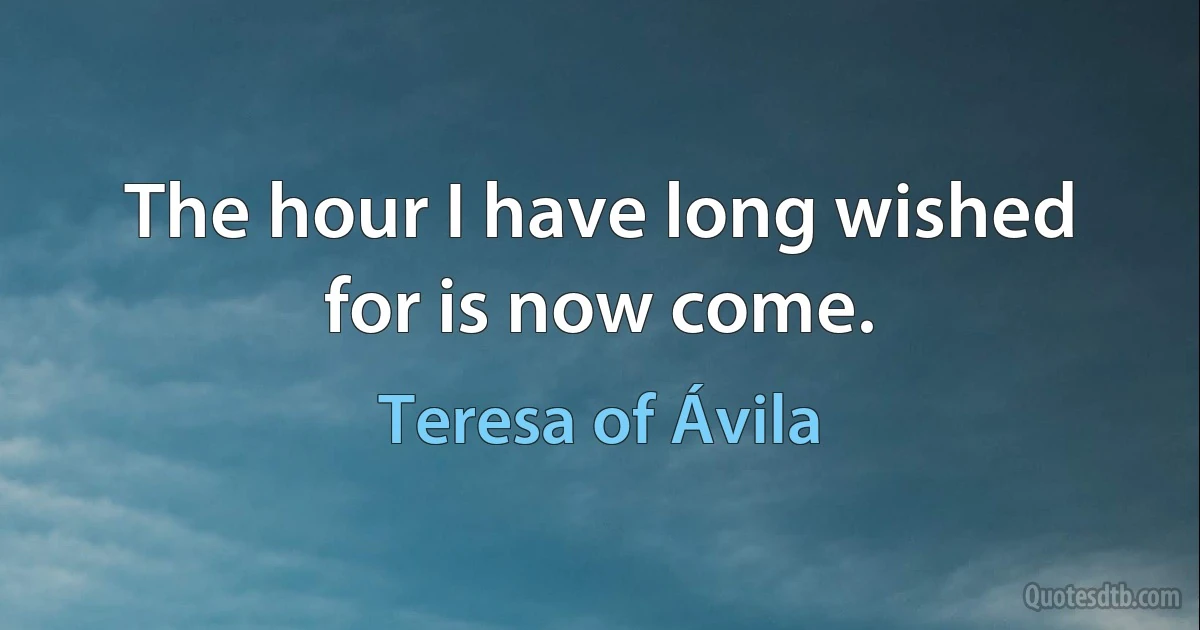 The hour I have long wished for is now come. (Teresa of Ávila)