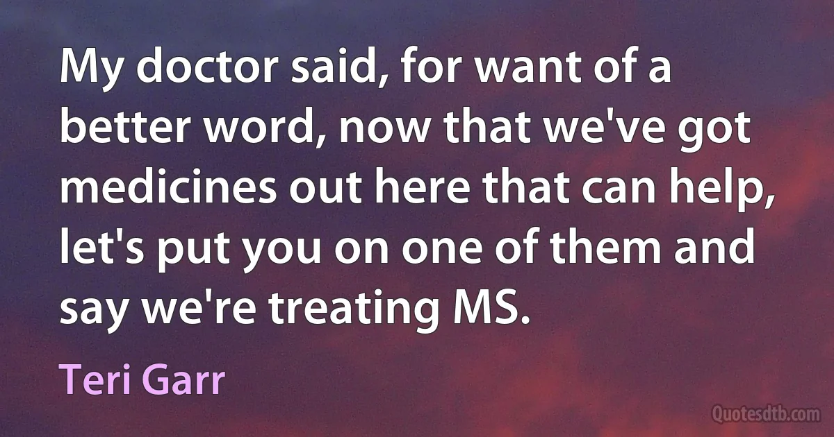 My doctor said, for want of a better word, now that we've got medicines out here that can help, let's put you on one of them and say we're treating MS. (Teri Garr)